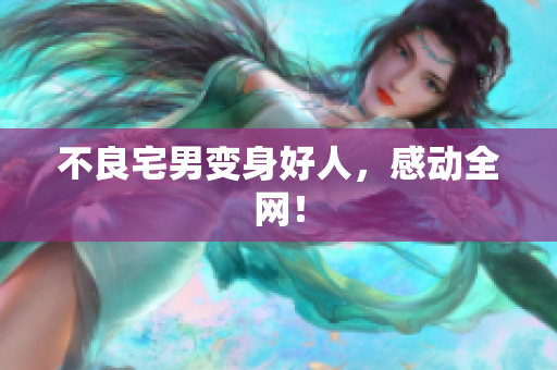 不良宅男变身好人，感动全网！