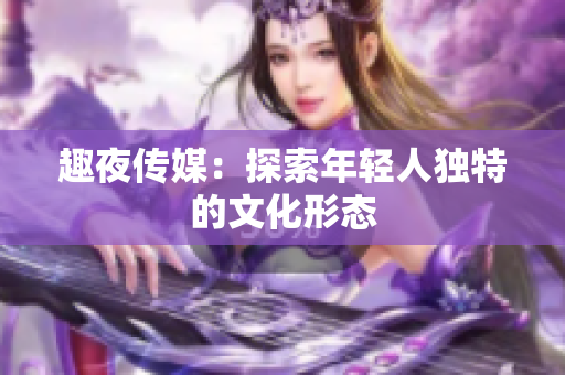 趣夜传媒：探索年轻人独特的文化形态