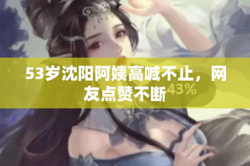 53岁沈阳阿姨高喊不止，网友点赞不断