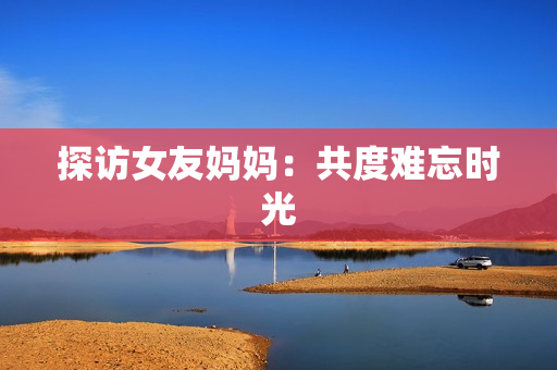 探访女友妈妈：共度难忘时光