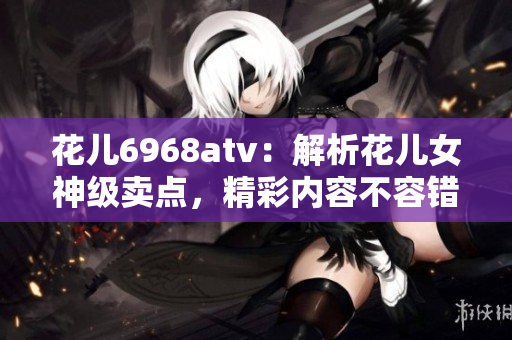 花儿6968atv：解析花儿女神级卖点，精彩内容不容错过！