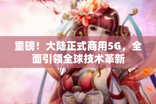 重磅！大陆正式商用5G，全面引领全球技术革新