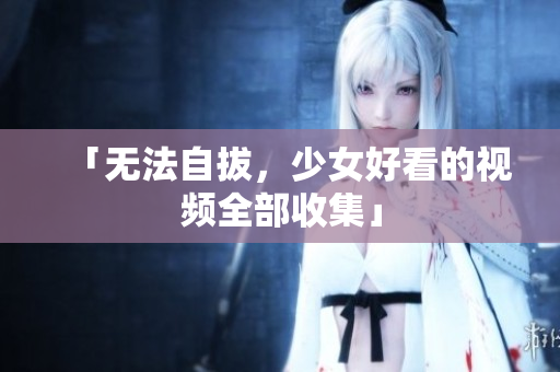 「无法自拔，少女好看的视频全部收集」