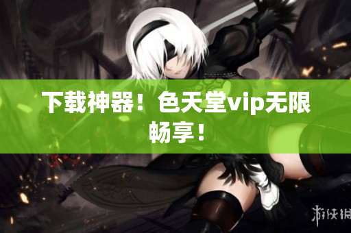 下载神器！色天堂vip无限畅享！