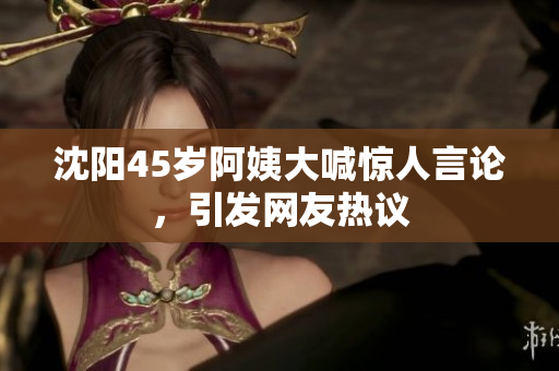 沈阳45岁阿姨大喊惊人言论，引发网友热议