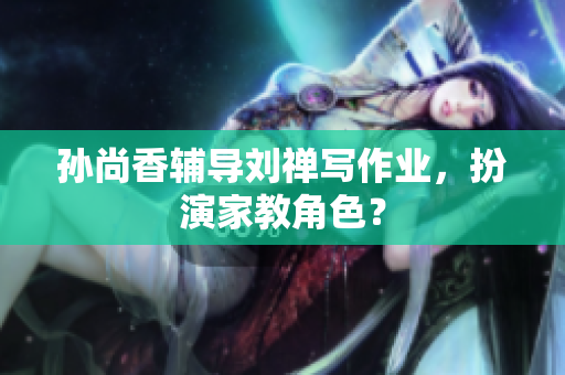 孙尚香辅导刘禅写作业，扮演家教角色？