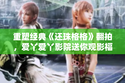 重塑经典《还珠格格》翻拍，爱丫爱丫影院送你观影福利