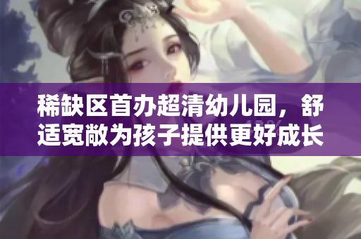 稀缺区首办超清幼儿园，舒适宽敞为孩子提供更好成长环境