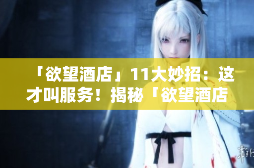「欲望酒店」11大妙招：这才叫服务！揭秘「欲望酒店」的11大服务绝招