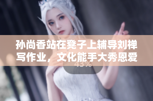 孙尚香站在凳子上辅导刘禅写作业，文化能手大秀恩爱