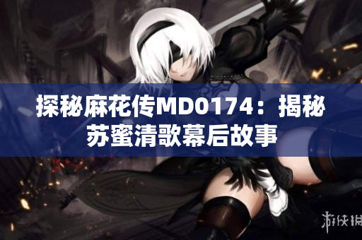 探秘麻花传MD0174：揭秘苏蜜清歌幕后故事