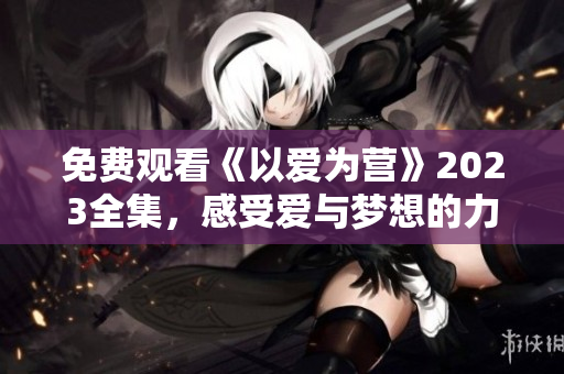 免费观看《以爱为营》2023全集，感受爱与梦想的力量！