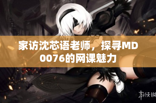 家访沈芯语老师，探寻MD0076的网课魅力