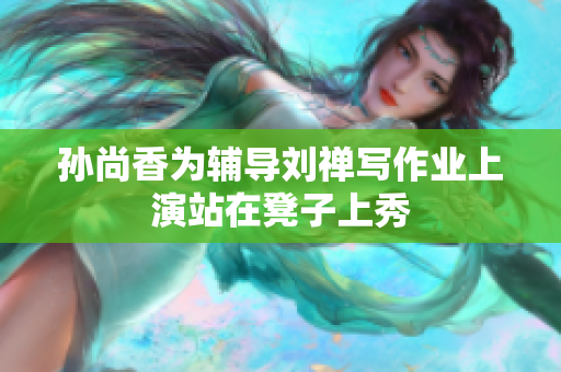 孙尚香为辅导刘禅写作业上演站在凳子上秀