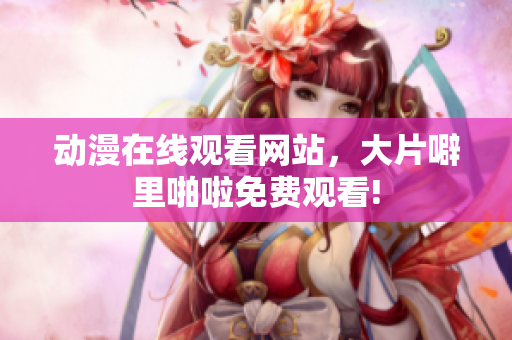动漫在线观看网站，大片噼里啪啦免费观看!