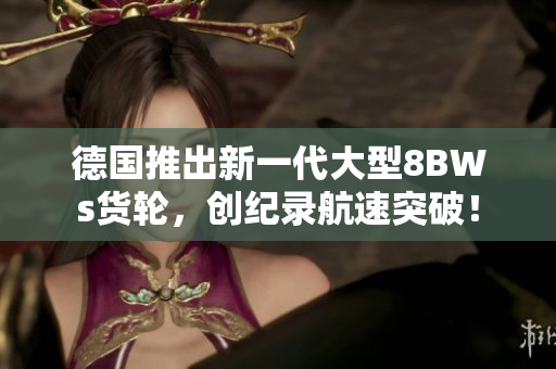 德国推出新一代大型8BWs货轮，创纪录航速突破！
