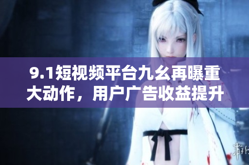 9.1短视频平台九幺再曝重大动作，用户广告收益提升！