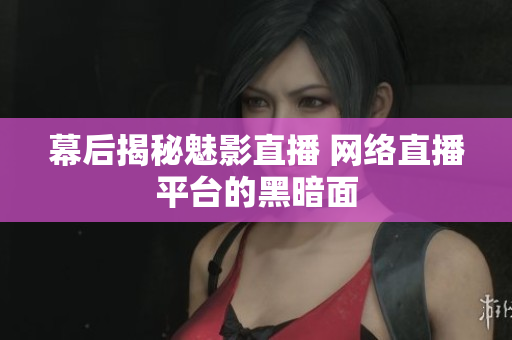 幕后揭秘魅影直播 网络直播平台的黑暗面