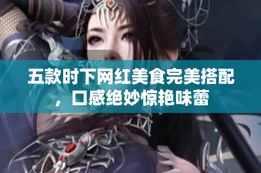 五款时下网红美食完美搭配，口感绝妙惊艳味蕾
