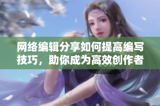 网络编辑分享如何提高编写技巧，助你成为高效创作者