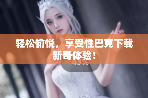 轻松愉悦，享受性巴克下载新奇体验！