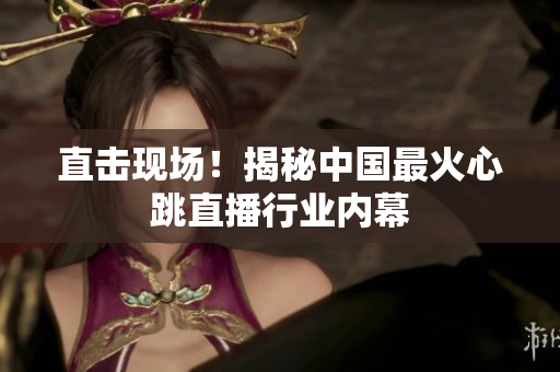 直击现场！揭秘中国最火心跳直播行业内幕