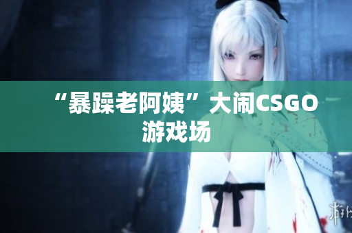 “暴躁老阿姨”大闹CSGO游戏场
