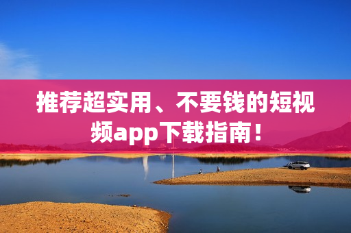 推荐超实用、不要钱的短视频app下载指南！