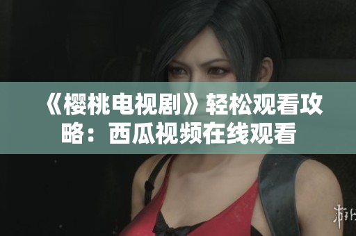 《樱桃电视剧》轻松观看攻略：西瓜视频在线观看