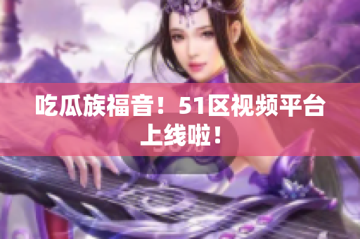 吃瓜族福音！51区视频平台上线啦！
