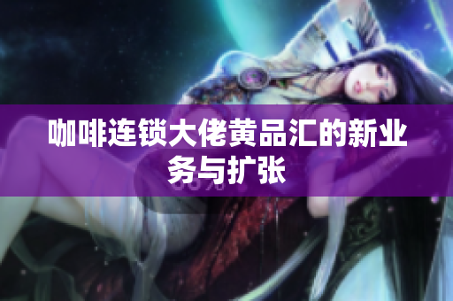 咖啡连锁大佬黄品汇的新业务与扩张