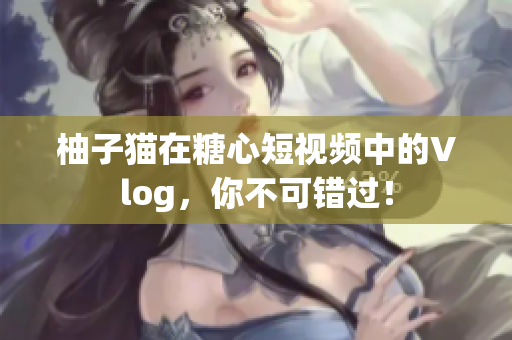 柚子猫在糖心短视频中的Vlog，你不可错过！