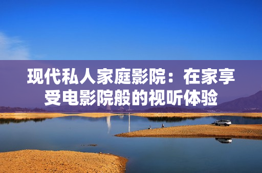 现代私人家庭影院：在家享受电影院般的视听体验