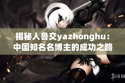揭秘人鲁交yazhonghu：中国知名名博主的成功之路