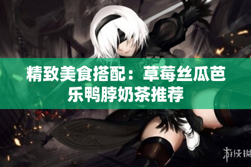 精致美食搭配：草莓丝瓜芭乐鸭脖奶茶推荐