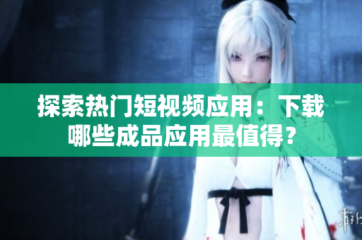 探索热门短视频应用：下载哪些成品应用最值得？