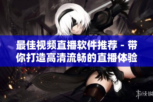 最佳视频直播软件推荐 - 带你打造高清流畅的直播体验