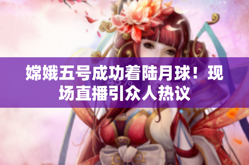 嫦娥五号成功着陆月球！现场直播引众人热议