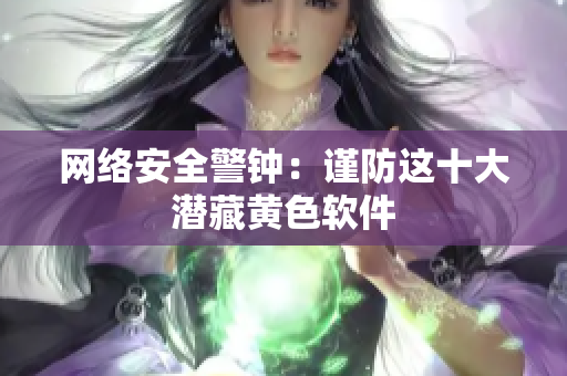 网络安全警钟：谨防这十大潜藏黄色软件