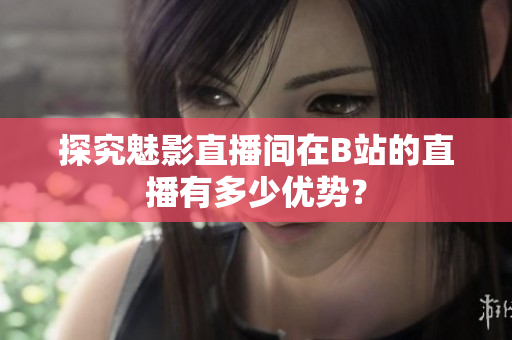 探究魅影直播间在B站的直播有多少优势？