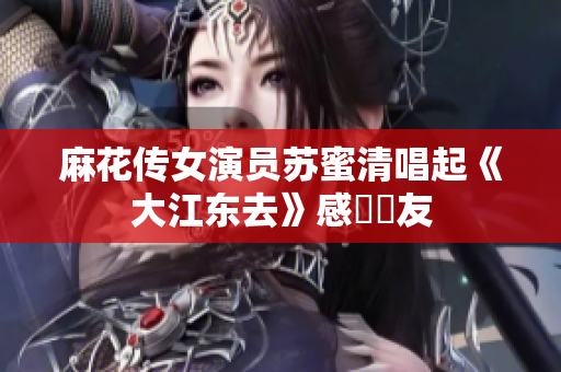 麻花传女演员苏蜜清唱起《大江东去》感動網友