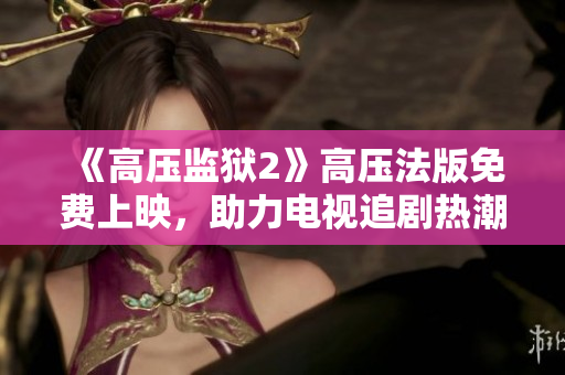 《高压监狱2》高压法版免费上映，助力电视追剧热潮再起