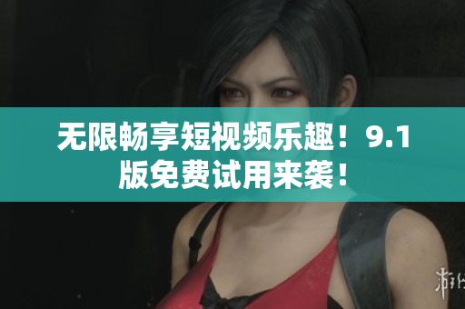 无限畅享短视频乐趣！9.1版免费试用来袭！