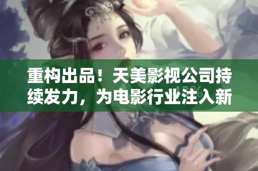 重构出品！天美影视公司持续发力，为电影行业注入新动力