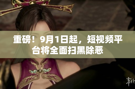 重磅！9月1日起，短视频平台将全面扫黑除恶