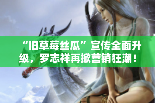 “旧草莓丝瓜”宣传全面升级，罗志祥再掀营销狂潮！