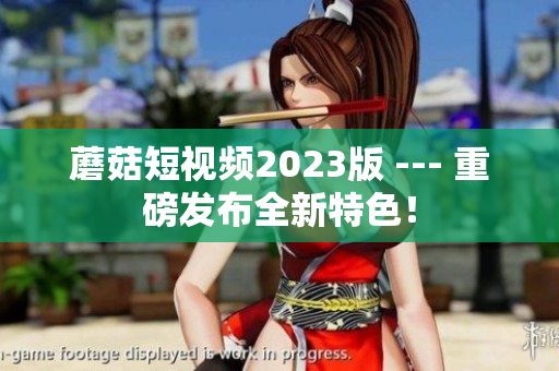 蘑菇短视频2023版 --- 重磅发布全新特色！
