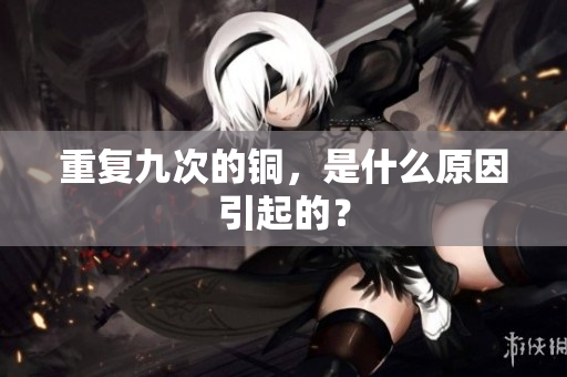 重复九次的铜，是什么原因引起的？
