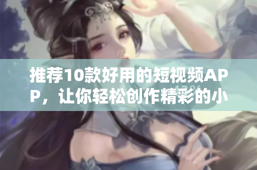 推荐10款好用的短视频APP，让你轻松创作精彩的小视频！