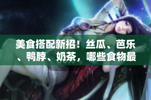 美食搭配新招！丝瓜、芭乐、鸭脖、奶茶，哪些食物最佳搭配？